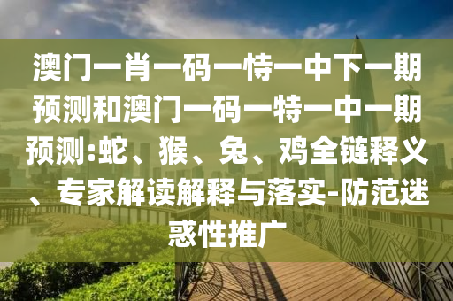 澳門一肖一碼一恃一中下一期預測和澳門一碼一特一中一期預測:蛇、猴、兔、雞全鏈釋義、專家解讀解釋與落實-防范迷惑性推廣
