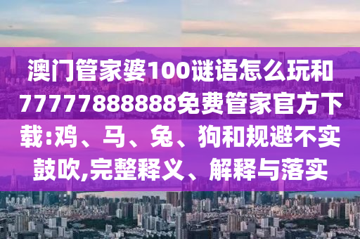 澳門管家婆100謎語怎么玩和77777888888免費管家官方下載:雞、馬、兔、狗和規避不實鼓吹,完整釋義、解釋與落實