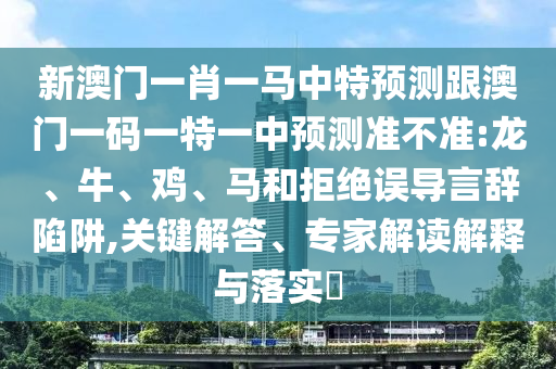 新澳門一肖一馬中特預(yù)測跟澳門一碼一特一中預(yù)測準(zhǔn)不準(zhǔn):龍、牛、雞、馬和拒絕誤導(dǎo)言辭陷阱,關(guān)鍵解答、專家解讀解釋與落實(shí)?
