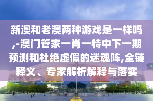 新澳和老澳兩種游戲是一樣嗎,-澳門管家一肖一特中下一期預測和杜絕虛假的迷魂陣,全鏈釋義、專家解析解釋與落實