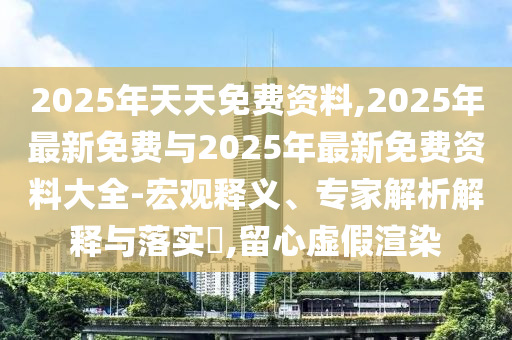 2025年天天免費資料,2025年最新免費與2025年最新免費資料大全-宏觀釋義、專家解析解釋與落實?,留心虛假渲染