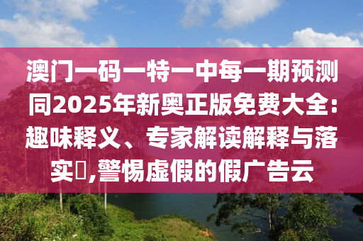 澳門一碼一特一中每一期預測同2025年新奧正版免費大全:趣味釋義、專家解讀解釋與落實?,警惕虛假的假廣告云