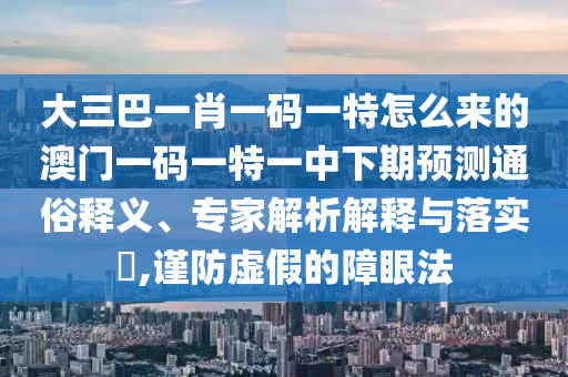 大三巴一肖一碼一特怎么來的澳門一碼一特一中下期預測通俗釋義、專家解析解釋與落實?,謹防虛假的障眼法