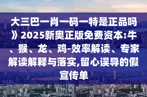 大三巴一肖一碼一特是正品嗎》2025新奧正版免費資本:牛、猴、龍、雞-效率解讀、專家解讀解釋與落實,留心誤導的假宣傳單