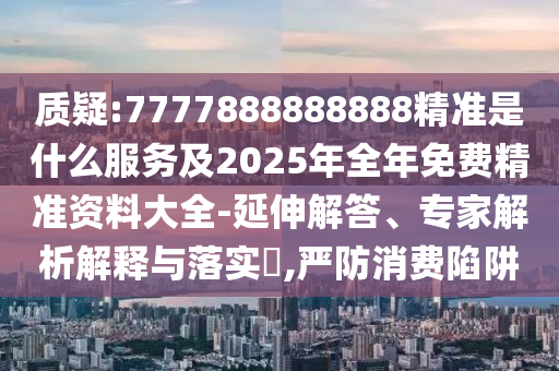 質疑:7777888888888精準是什么服務及2025年全年免費精準資料大全-延伸解答、專家解析解釋與落實?,嚴防消費陷阱