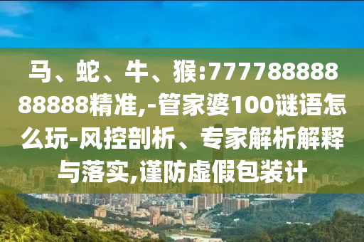 馬、蛇、牛、猴:77778888888888精準,-管家婆100謎語怎么玩-風控剖析、專家解析解釋與落實,謹防虛假包裝計