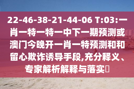 22-46-38-21-44-06 T:03:一肖一特一特一中下一期預測或澳門今晚開一肖一特預測和和留心欺詐誘導手段,充分釋義、專家解析解釋與落實?