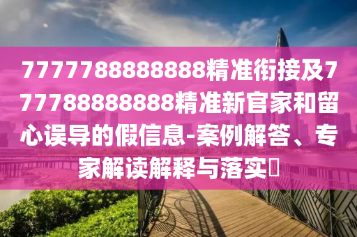 7777788888888精準銜接及777788888888精準新官家和留心誤導的假信息-案例解答、專家解讀解釋與落實?