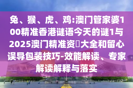 兔、猴、虎、雞:澳門管家婆100精準(zhǔn)香港謎語今天的謎1與2025澳門精準(zhǔn)資枓大全和留心誤導(dǎo)包裝技巧-效能解讀、專家解讀解釋與落實(shí)