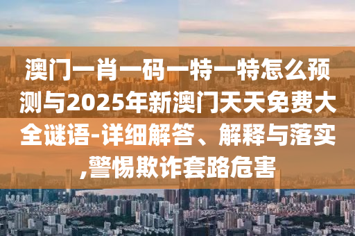 澳門一肖一碼一特一特怎么預測與2025年新澳門天天免費大全謎語-詳細解答、解釋與落實,警惕欺詐套路危害