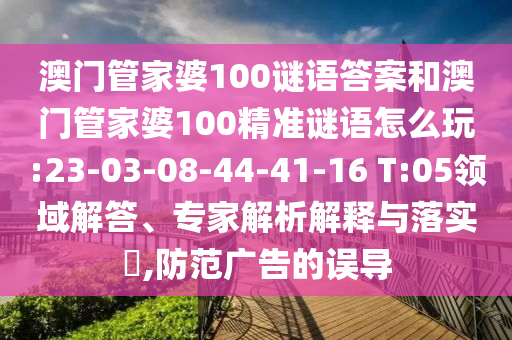 澳門管家婆100謎語答案和澳門管家婆100精準謎語怎么玩:23-03-08-44-41-16 T:05領域解答、專家解析解釋與落實?,防范廣告的誤導