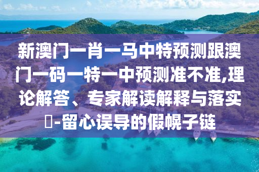 新澳門一肖一馬中特預(yù)測跟澳門一碼一特一中預(yù)測準(zhǔn)不準(zhǔn),理論解答、專家解讀解釋與落實?-留心誤導(dǎo)的假幌子鏈