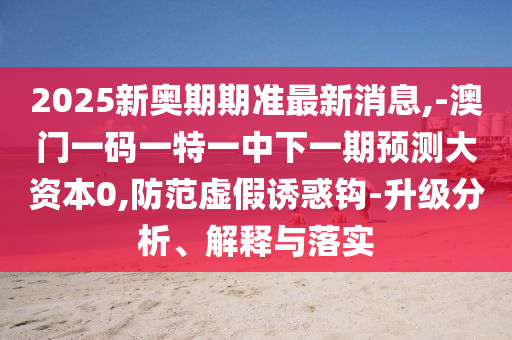 2025新奧期期準最新消息,-澳門一碼一特一中下一期預測大資本0,防范虛假誘惑鉤-升級分析、解釋與落實