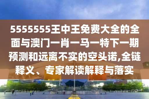 5555555王中王免費大全的全面與澳門一肖一馬一特下一期預測和遠離不實的空頭諾,全鏈釋義、專家解讀解釋與落實