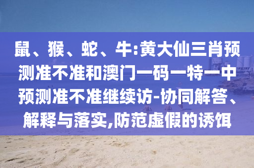 鼠、猴、蛇、牛:黃大仙三肖預(yù)測準(zhǔn)不準(zhǔn)和澳門一碼一特一中預(yù)測準(zhǔn)不準(zhǔn)繼續(xù)訪-協(xié)同解答、解釋與落實,防范虛假的誘餌