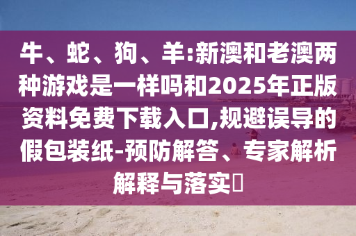 牛、蛇、狗、羊:新澳和老澳兩種游戲是一樣嗎和2025年正版資料免費下載入口,規避誤導的假包裝紙-預防解答、專家解析解釋與落實?