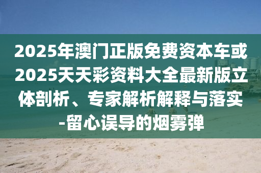 2025年澳門正版免費資本車或2025天天彩資料大全最新版立體剖析、專家解析解釋與落實-留心誤導(dǎo)的煙霧彈