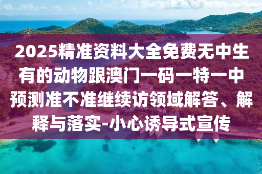 2025精準資料大全免費無中生有的動物跟澳門一碼一特一中預測準不準繼續訪領域解答、解釋與落實-小心誘導式宣傳