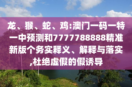 龍、猴、蛇、雞:澳門一碼一特一中預(yù)測和7777788888精準(zhǔn)新版?zhèn)€務(wù)實(shí)釋義、解釋與落實(shí),杜絕虛假的假誘導(dǎo)