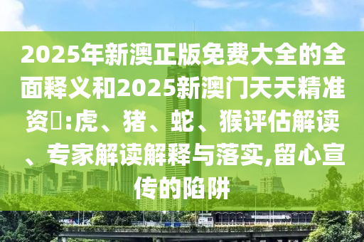 2025年新澳正版免費大全的全面釋義和2025新澳門天天精準資枓:虎、豬、蛇、猴評估解讀、專家解讀解釋與落實,留心宣傳的陷阱