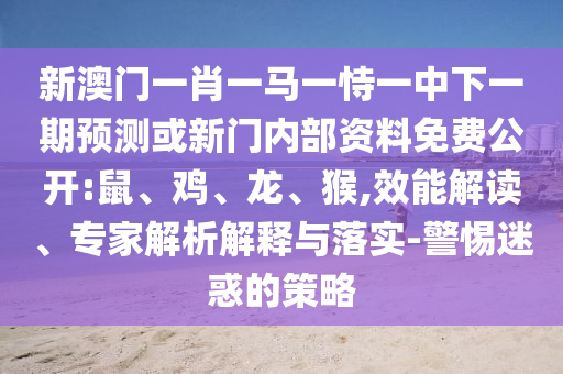 新澳門一肖一馬一恃一中下一期預測或新門內部資料免費公開:鼠、雞、龍、猴,效能解讀、專家解析解釋與落實-警惕迷惑的策略