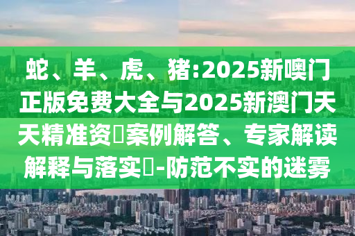 蛇、羊、虎、豬:2025新噢門正版免費大全與2025新澳門天天精準資枓案例解答、專家解讀解釋與落實?-防范不實的迷霧
