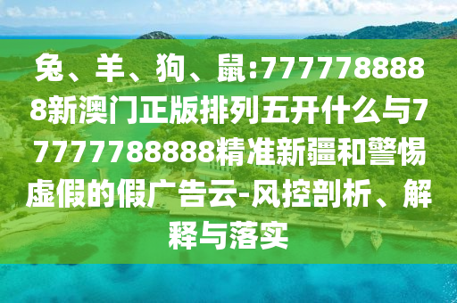 兔、羊、狗、鼠:7777788888新澳門正版排列五開什么與77777788888精準新疆和警惕虛假的假廣告云-風控剖析、解釋與落實