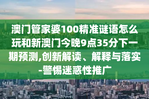 澳門管家婆100精準謎語怎么玩和新澳門今晚9點35分下一期預測,創新解讀、解釋與落實-警惕迷惑性推廣
