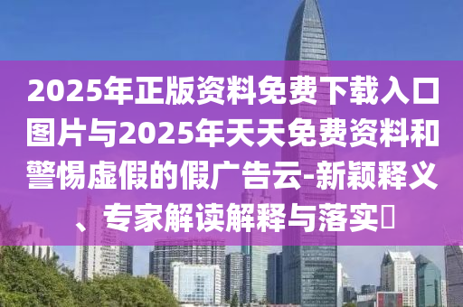 2025年正版資料免費(fèi)下載入口圖片與2025年天天免費(fèi)資料和警惕虛假的假?gòu)V告云-新穎釋義、專家解讀解釋與落實(shí)?