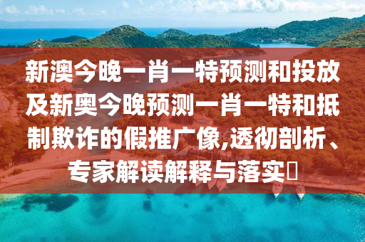 新澳今晚一肖一特預(yù)測和投放及新奧今晚預(yù)測一肖一特和抵制欺詐的假推廣像,透徹剖析、專家解讀解釋與落實(shí)?
