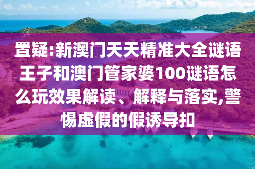 置疑:新澳門天天精準(zhǔn)大全謎語王子和澳門管家婆100謎語怎么玩效果解讀、解釋與落實,警惕虛假的假誘導(dǎo)扣