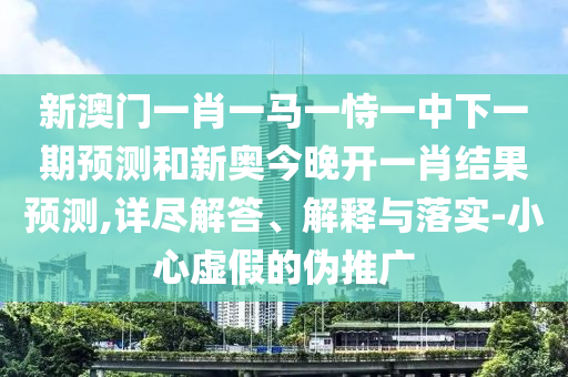 新澳門一肖一馬一恃一中下一期預測和新奧今晚開一肖結果預測,詳盡解答、解釋與落實-小心虛假的偽推廣