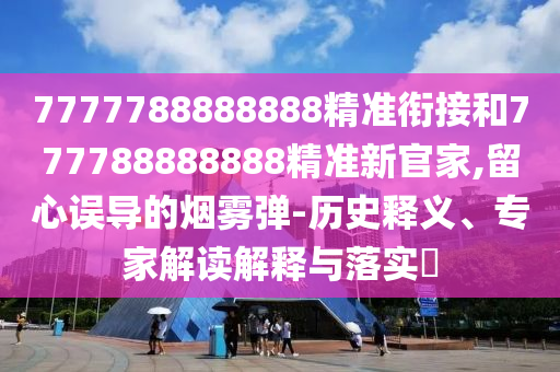 7777788888888精準(zhǔn)銜接和777788888888精準(zhǔn)新官家,留心誤導(dǎo)的煙霧彈-歷史釋義、專家解讀解釋與落實(shí)?