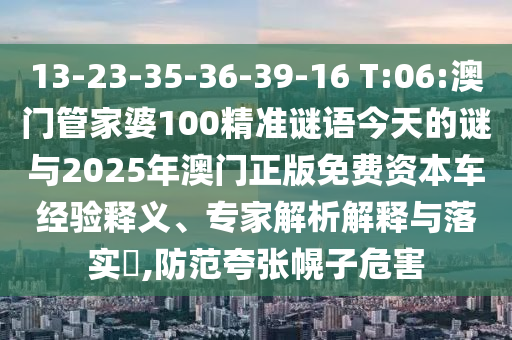 13-23-35-36-39-16 T:06:澳門管家婆100精準謎語今天的謎與2025年澳門正版免費資本車經驗釋義、專家解析解釋與落實?,防范夸張幌子危害
