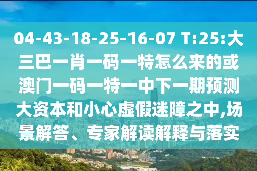 04-43-18-25-16-07 T:25:大三巴一肖一碼一特怎么來的或澳門一碼一特一中下一期預測大資本和小心虛假迷障之中,場景解答、專家解讀解釋與落實