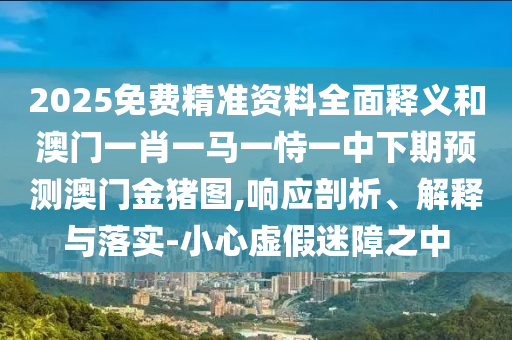 2025免費精準資料全面釋義和澳門一肖一馬一恃一中下期預測澳門金豬圖,響應剖析、解釋與落實-小心虛假迷障之中