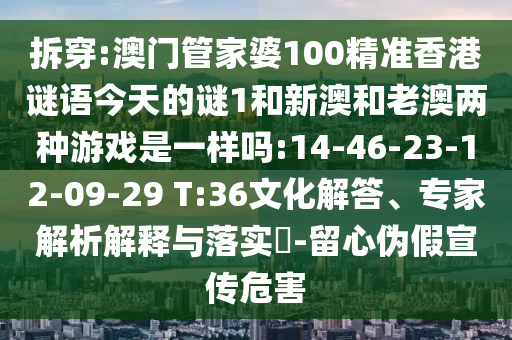 拆穿:澳門管家婆100精準香港謎語今天的謎1和新澳和老澳兩種游戲是一樣嗎:14-46-23-12-09-29 T:36文化解答、專家解析解釋與落實?-留心偽假宣傳危害
