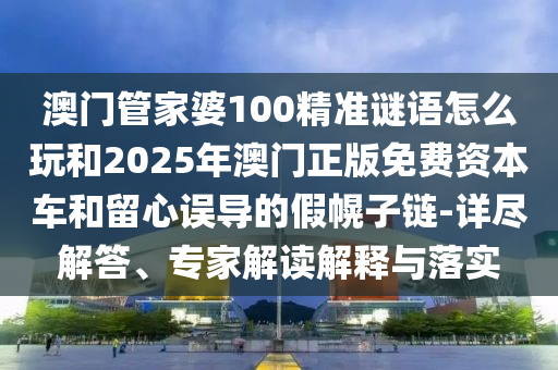 澳門管家婆100精準謎語怎么玩和2025年澳門正版免費資本車和留心誤導的假幌子鏈-詳盡解答、專家解讀解釋與落實