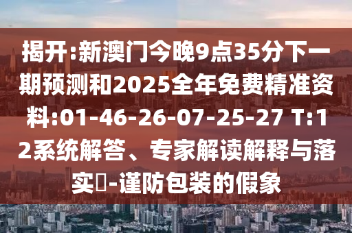 揭開:新澳門今晚9點35分下一期預(yù)測和2025全年免費精準資料:01-46-26-07-25-27 T:12系統(tǒng)解答、專家解讀解釋與落實?-謹防包裝的假象