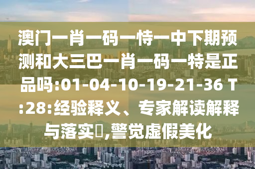 澳門一肖一碼一恃一中下期預(yù)測和大三巴一肖一碼一特是正品嗎:01-04-10-19-21-36 T:28:經(jīng)驗(yàn)釋義、專家解讀解釋與落實(shí)?,警覺虛假美化