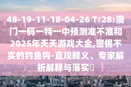 48-19-11-18-04-26 T:28:澳門一碼一特一中預測準不準和2025年天天游戲大全,警惕不實的釣魚鉤-直觀釋義、專家解析解釋與落實?