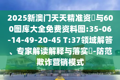 2025新澳門天天精準資枓與600圖庫大全免費資料圖:35-06-14-49-20-45 T:37領域解答、專家解讀解釋與落實?-防范欺詐營銷模式