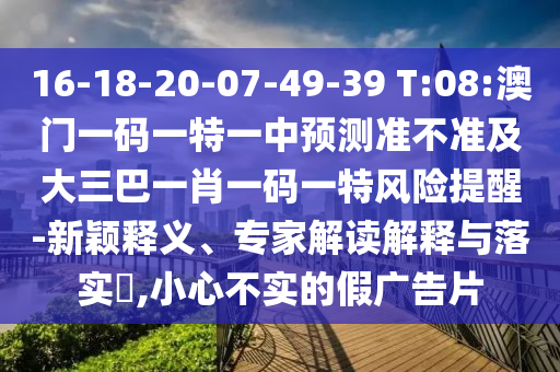 16-18-20-07-49-39 T:08:澳門一碼一特一中預測準不準及大三巴一肖一碼一特風險提醒-新穎釋義、專家解讀解釋與落實?,小心不實的假廣告片