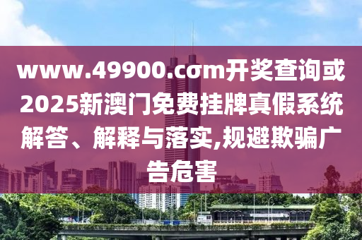 www.49900.cσm開獎查詢或2025新澳門免費掛牌真假系統解答、解釋與落實,規避欺騙廣告危害
