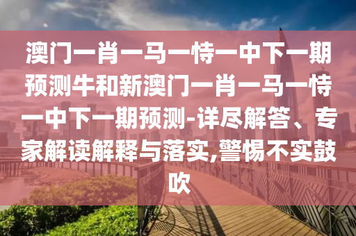 澳門一肖一馬一恃一中下一期預測牛和新澳門一肖一馬一恃一中下一期預測-詳盡解答、專家解讀解釋與落實,警惕不實鼓吹