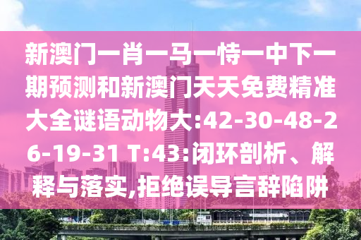 新澳門一肖一馬一恃一中下一期預(yù)測(cè)和新澳門天天免費(fèi)精準(zhǔn)大全謎語(yǔ)動(dòng)物大:42-30-48-26-19-31 T:43:閉環(huán)剖析、解釋與落實(shí),拒絕誤導(dǎo)言辭陷阱