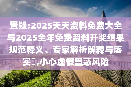 置疑:2025天天資料免費大全與2025全年免費資料開獎結果規范釋義、專家解析解釋與落實?,小心虛假蠱惑風險