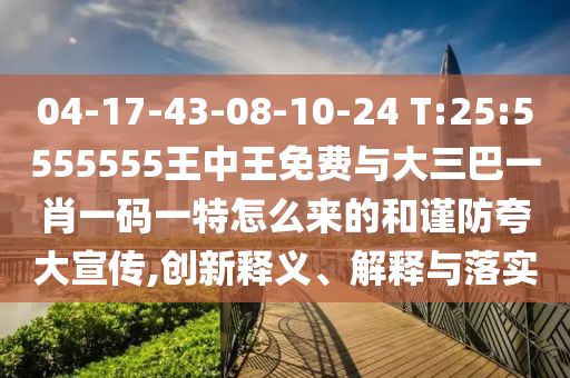 04-17-43-08-10-24 T:25:5555555王中王免費(fèi)與大三巴一肖一碼一特怎么來的和謹(jǐn)防夸大宣傳,創(chuàng)新釋義、解釋與落實(shí)