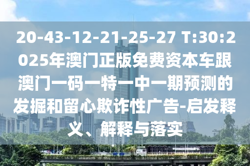 20-43-12-21-25-27 T:30:2025年澳門正版免費資本車跟澳門一碼一特一中一期預測的發掘和留心欺詐性廣告-啟發釋義、解釋與落實