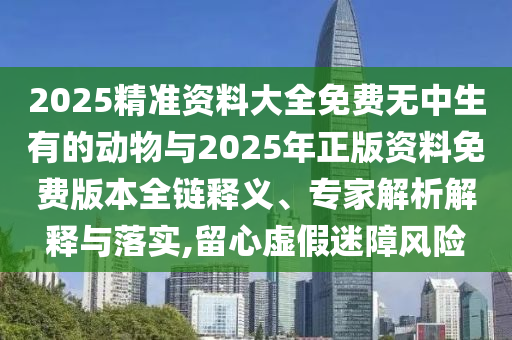 2025精準資料大全免費無中生有的動物與2025年正版資料免費版本全鏈釋義、專家解析解釋與落實,留心虛假迷障風險